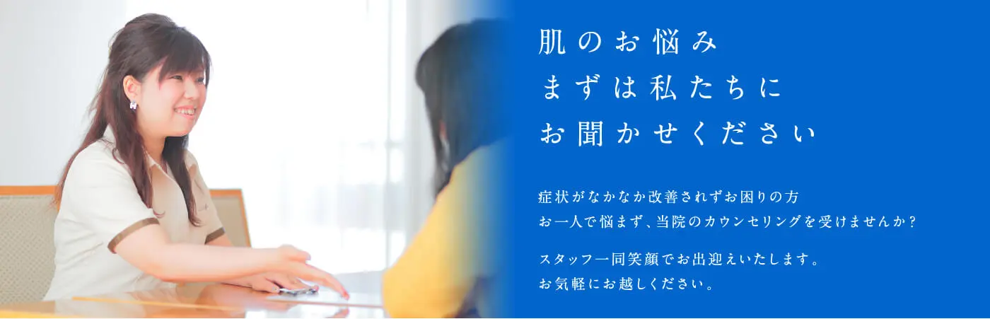 肌のお悩み まずは私たちにお聞かせください 症状がなかなか改善されずお困りの方 お一人で悩まず、当院のカウンセリングを受けませんか？スタッフ一同笑顔でお出迎えいたします。お気軽にお越しください。