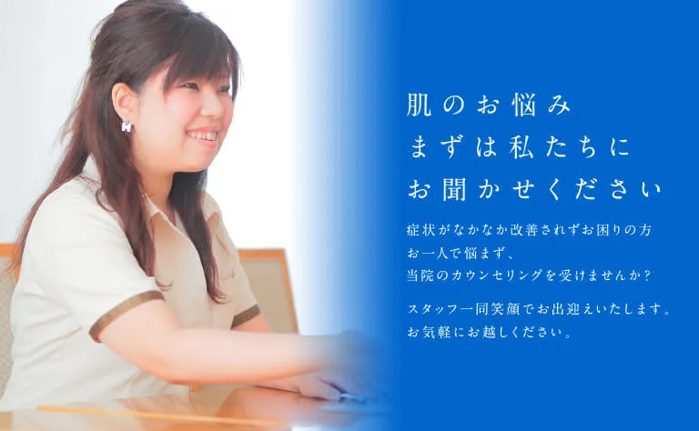 肌のお悩み まずは私たちにお聞かせください 症状がなかなか改善されずお困りの方 お一人で悩まず、当院のカウンセリングを受けませんか？スタッフ一同笑顔でお出迎えいたします。お気軽にお越しください。